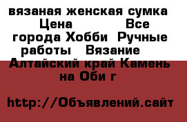 вязаная женская сумка  › Цена ­ 2 500 - Все города Хобби. Ручные работы » Вязание   . Алтайский край,Камень-на-Оби г.